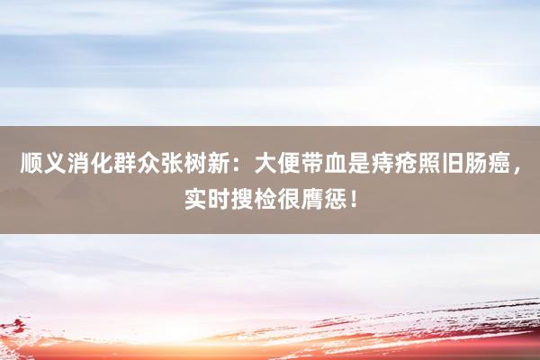 顺义消化群众张树新：大便带血是痔疮照旧肠癌，实时搜检很膺惩！