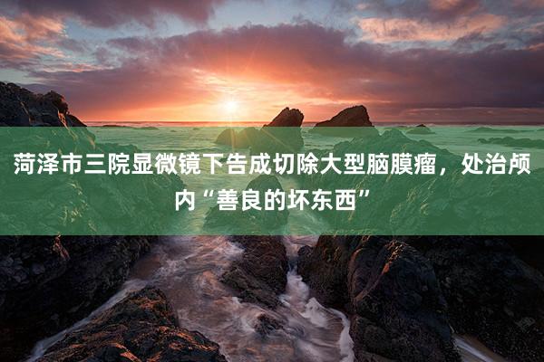 菏泽市三院显微镜下告成切除大型脑膜瘤，处治颅内“善良的坏东西”