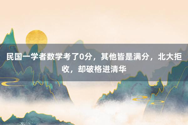 民国一学者数学考了0分，其他皆是满分，北大拒收，却破格进清华