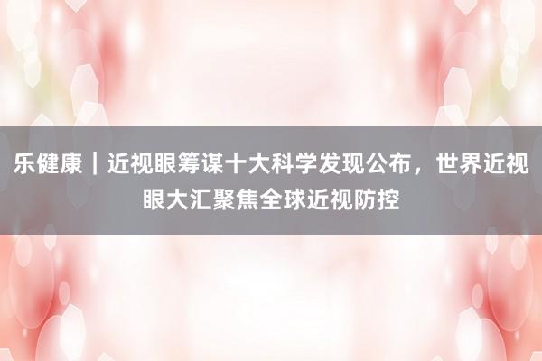 乐健康｜近视眼筹谋十大科学发现公布，世界近视眼大汇聚焦全球近视防控