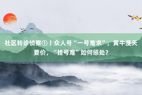 社区转诊侦察①丨众人号“一号难求”，黄牛漫天要价，“挂号难”如何惩处？