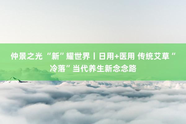 仲景之光 “新”耀世界丨日用+医用 传统艾草“冷落”当代养生新念念路