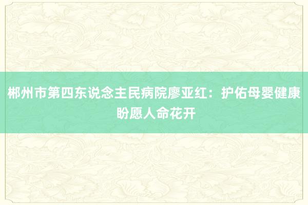 郴州市第四东说念主民病院廖亚红：护佑母婴健康 盼愿人命花开