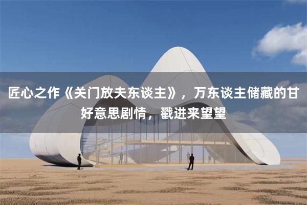 匠心之作《关门放夫东谈主》，万东谈主储藏的甘好意思剧情，戳进来望望