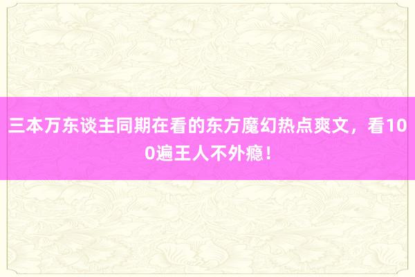 三本万东谈主同期在看的东方魔幻热点爽文，看100遍王人不外瘾！