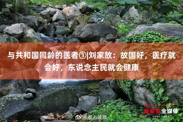 与共和国同龄的医者③|刘家放：故国好，医疗就会好，东说念主民就会健康