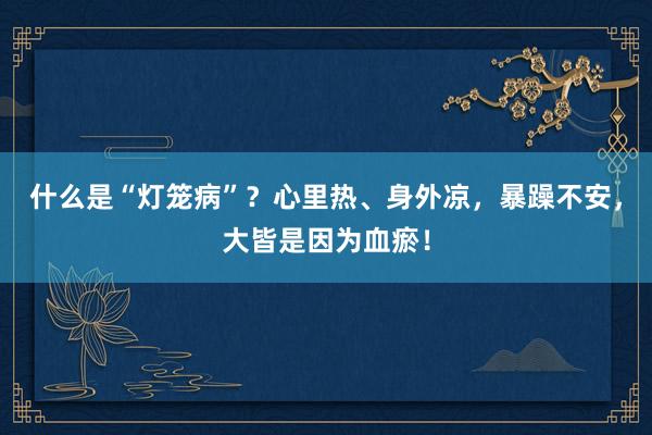 什么是“灯笼病”？心里热、身外凉，暴躁不安，大皆是因为血瘀！