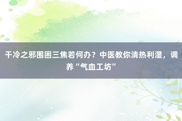 干冷之邪围困三焦若何办？中医教你清热利湿，调养“气血工坊”