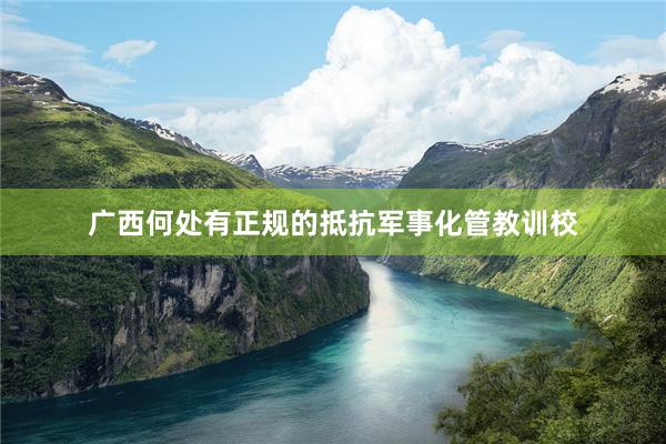 广西何处有正规的抵抗军事化管教训校