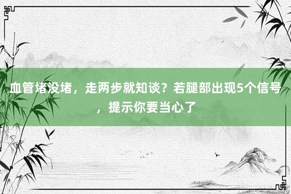 血管堵没堵，走两步就知谈？若腿部出现5个信号，提示你要当心了