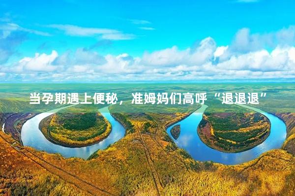 当孕期遇上便秘，准姆妈们高呼 “退退退”