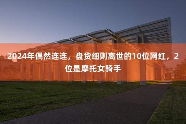 2024年偶然连连，盘货细则离世的10位网红，2位是摩托女骑手