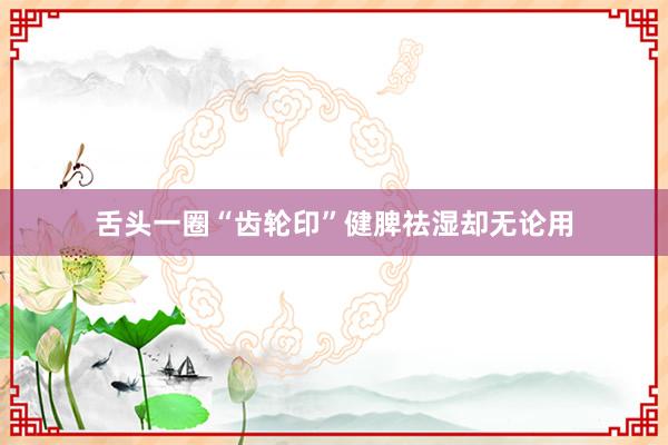 舌头一圈“齿轮印”健脾祛湿却无论用