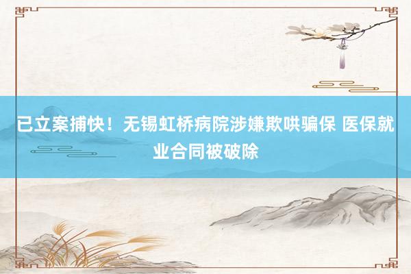 已立案捕快！无锡虹桥病院涉嫌欺哄骗保 医保就业合同被破除