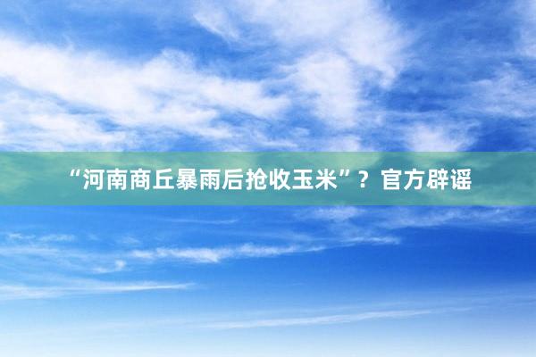 “河南商丘暴雨后抢收玉米”？官方辟谣