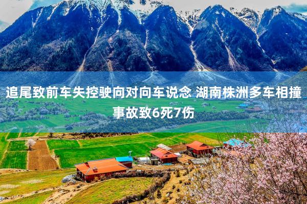 追尾致前车失控驶向对向车说念 湖南株洲多车相撞事故致6死7伤