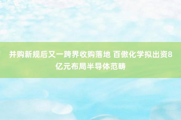并购新规后又一跨界收购落地 百傲化学拟出资8亿元布局半导体范畴
