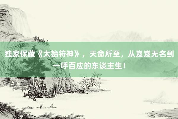 独家保藏《太始符神》，天命所至，从岌岌无名到一呼百应的东谈主生！