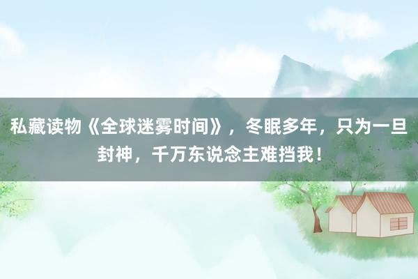 私藏读物《全球迷雾时间》，冬眠多年，只为一旦封神，千万东说念主难挡我！