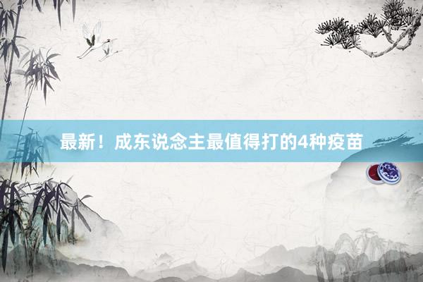 最新！成东说念主最值得打的4种疫苗