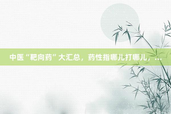 中医“靶向药”大汇总,药性指哪儿打哪儿,...