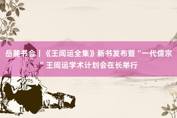 岳麓书会｜《王闿运全集》新书发布暨“一代儒宗”王闿运学术计划会在长举行