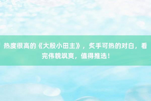 热度很高的《大殷小田主》，炙手可热的对白，看完伟貌飒爽，值得推选！