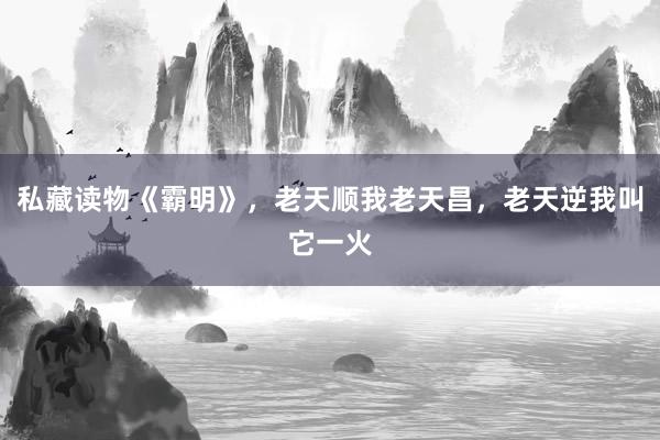 私藏读物《霸明》，老天顺我老天昌，老天逆我叫它一火
