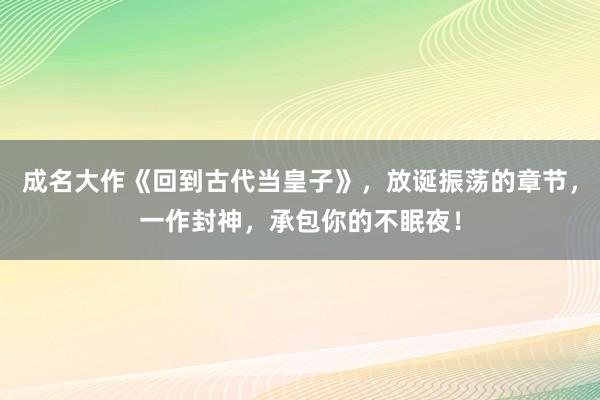 成名大作《回到古代当皇子》，放诞振荡的章节，一作封神，承包你的不眠夜！