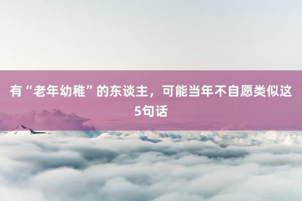 有“老年幼稚”的东谈主，可能当年不自愿类似这5句话