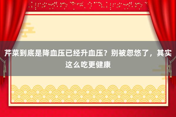 芹菜到底是降血压已经升血压？别被忽悠了，其实这么吃更健康