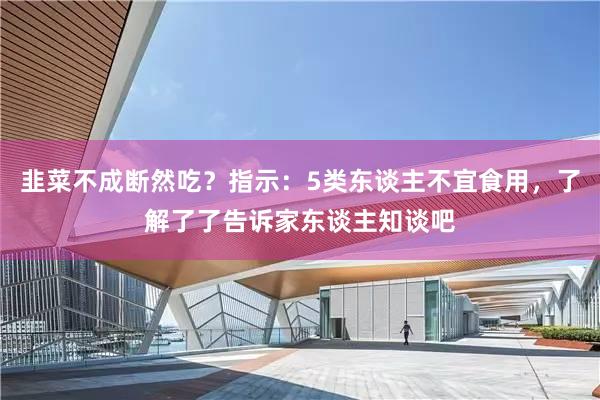 韭菜不成断然吃？指示：5类东谈主不宜食用，了解了了告诉家东谈主知谈吧