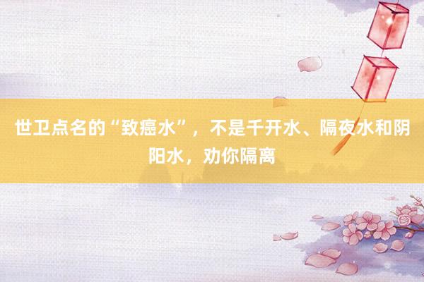 世卫点名的“致癌水”，不是千开水、隔夜水和阴阳水，劝你隔离