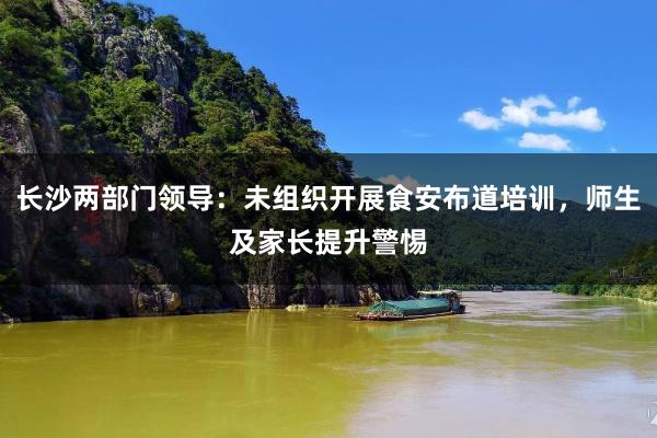 长沙两部门领导：未组织开展食安布道培训，师生及家长提升警惕