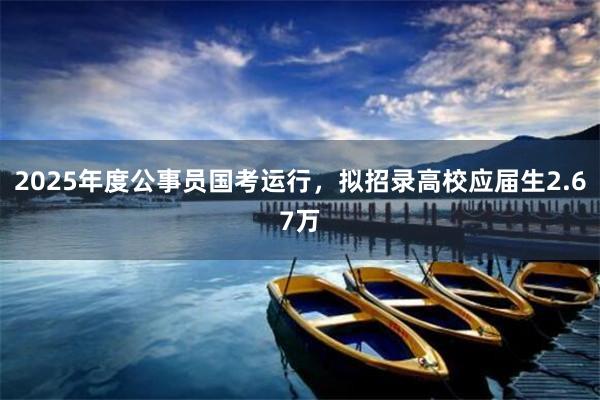 2025年度公事员国考运行，拟招录高校应届生2.67万