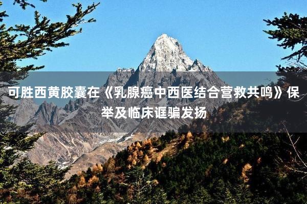 可胜西黄胶囊在《乳腺癌中西医结合营救共鸣》保举及临床诓骗发扬