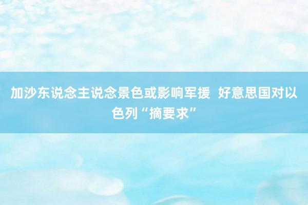 加沙东说念主说念景色或影响军援  好意思国对以色列“摘要求”
