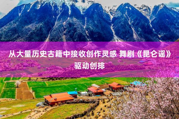 从大量历史古籍中接收创作灵感 舞剧《昆仑谣》驱动创排