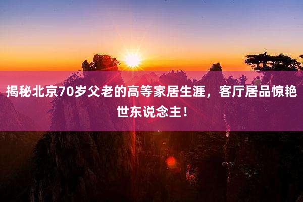 揭秘北京70岁父老的高等家居生涯，客厅居品惊艳世东说念主！