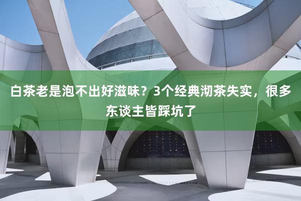白茶老是泡不出好滋味？3个经典沏茶失实，很多东谈主皆踩坑了
