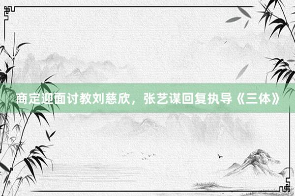 商定迎面讨教刘慈欣，张艺谋回复执导《三体》