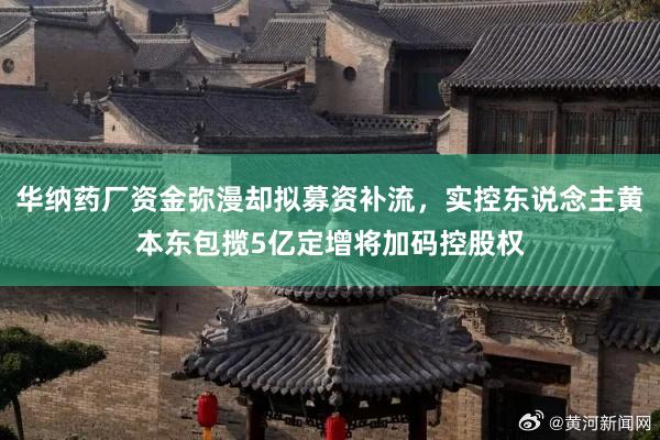 华纳药厂资金弥漫却拟募资补流，实控东说念主黄本东包揽5亿定增将加码控股权