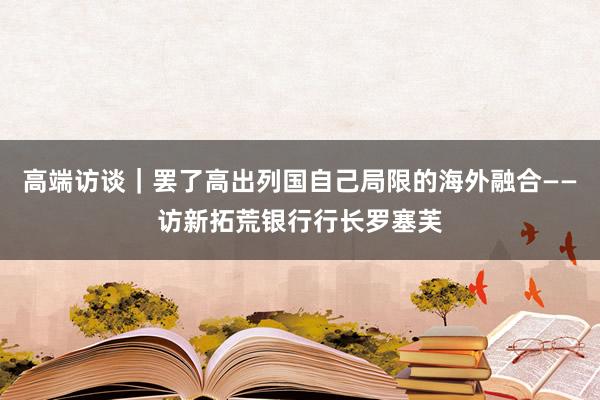 高端访谈｜罢了高出列国自己局限的海外融合——访新拓荒银行行长罗塞芙