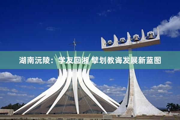 湖南沅陵：学友回湘 擘划教诲发展新蓝图