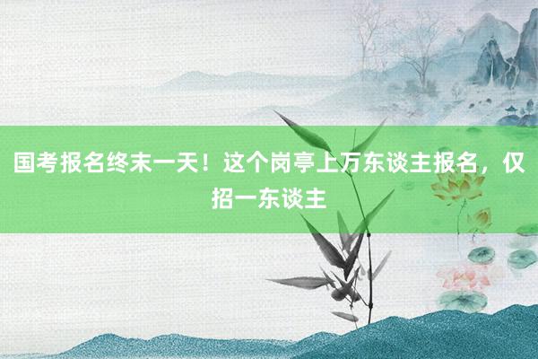 国考报名终末一天！这个岗亭上万东谈主报名，仅招一东谈主