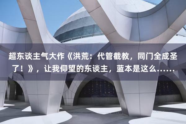 超东谈主气大作《洪荒：代管截教，同门全成圣了！》，让我仰望的东谈主，蓝本是这么……