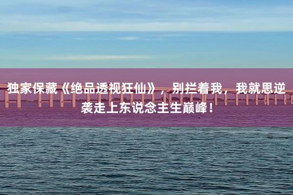 独家保藏《绝品透视狂仙》，别拦着我，我就思逆袭走上东说念主生巅峰！