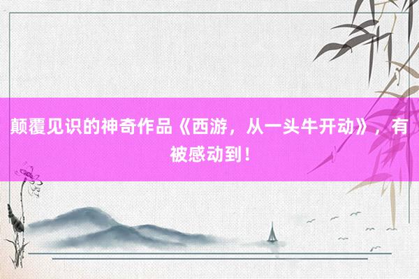 颠覆见识的神奇作品《西游，从一头牛开动》，有被感动到！