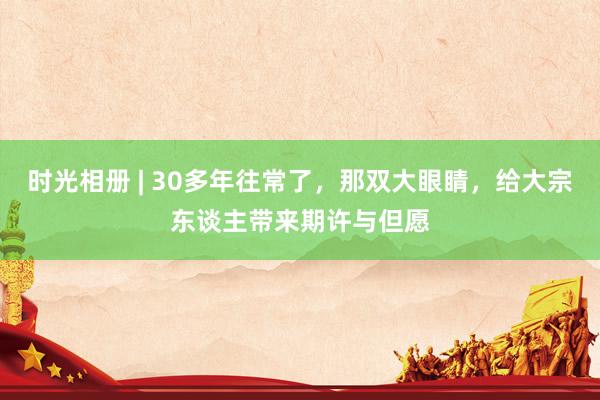 时光相册 | 30多年往常了,那双大眼睛,给大宗东谈主带来期许与但愿