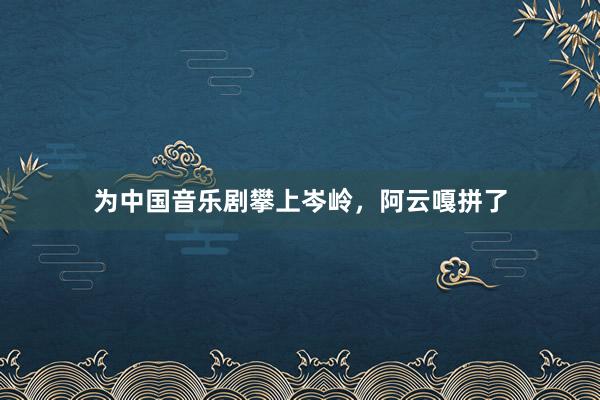 为中国音乐剧攀上岑岭，阿云嘎拼了